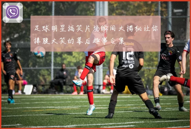 足球明星搞笑片场瞬间大揭秘让你捧腹大笑的幕后趣事合集