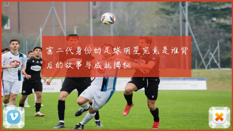富二代身份的足球明星究竟是谁背后的故事与成就揭秘