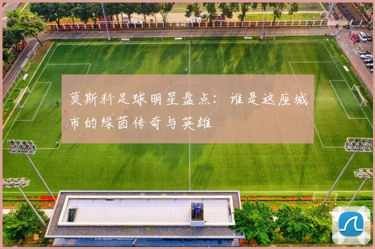 莫斯科足球明星盘点：谁是这座城市的绿茵传奇与英雄