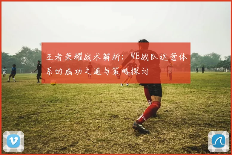 王者荣耀战术解析：WE战队运营体系的成功之道与策略探讨