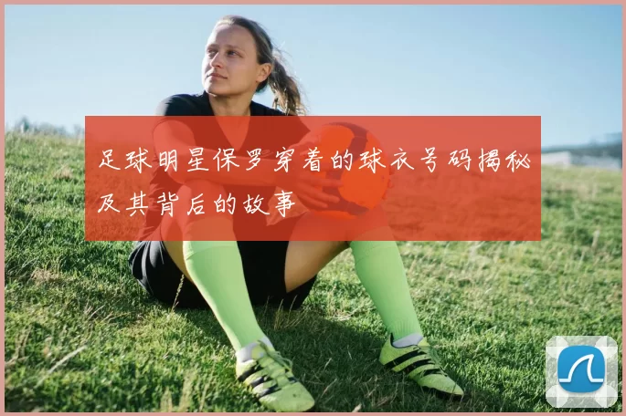 足球明星保罗穿着的球衣号码揭秘及其背后的故事