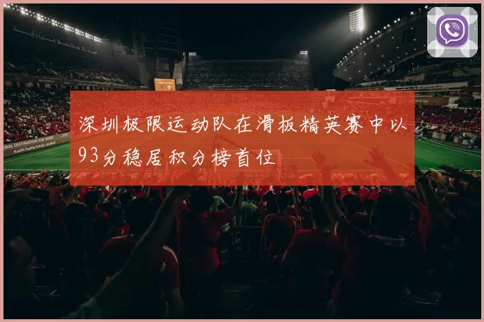 深圳极限运动队在滑板精英赛中以93分稳居积分榜首位