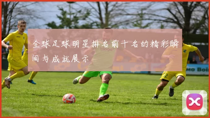 全球足球明星排名前十名的精彩瞬间与成就展示