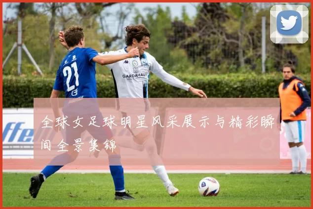 全球女足球明星风采展示与精彩瞬间全景集锦