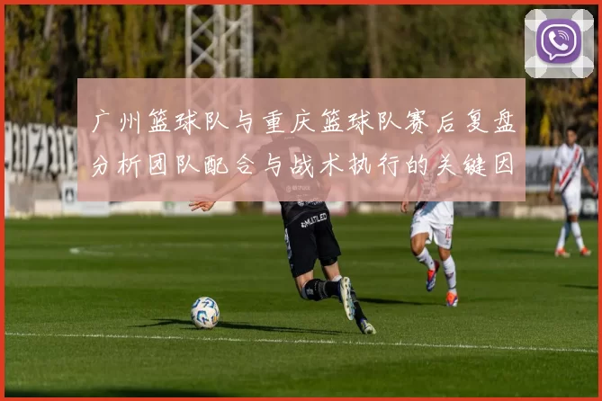 广州篮球队与重庆篮球队赛后复盘分析团队配合与战术执行的关键因素