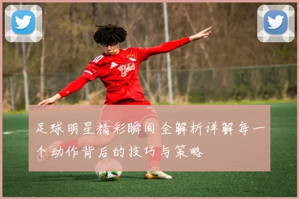足球明星精彩瞬间全解析详解每一个动作背后的技巧与策略