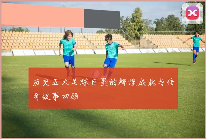 历史五大足球巨星的辉煌成就与传奇故事回顾