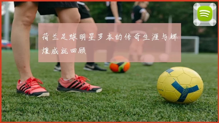 荷兰足球明星罗本的传奇生涯与辉煌成就回顾