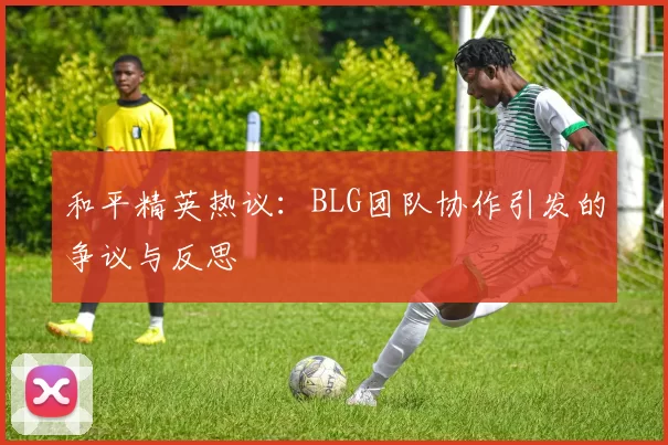 和平精英热议：BLG团队协作引发的争议与反思