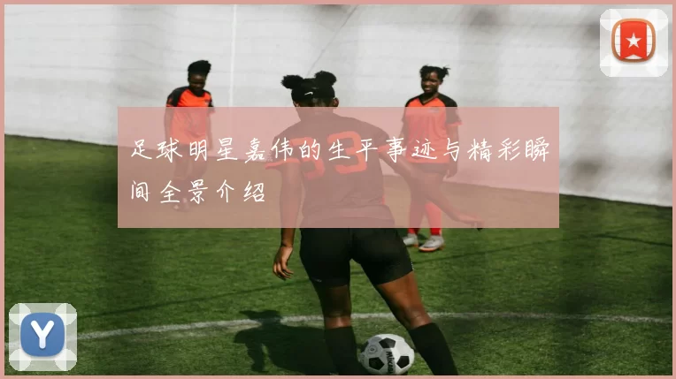 足球明星嘉伟的生平事迹与精彩瞬间全景介绍