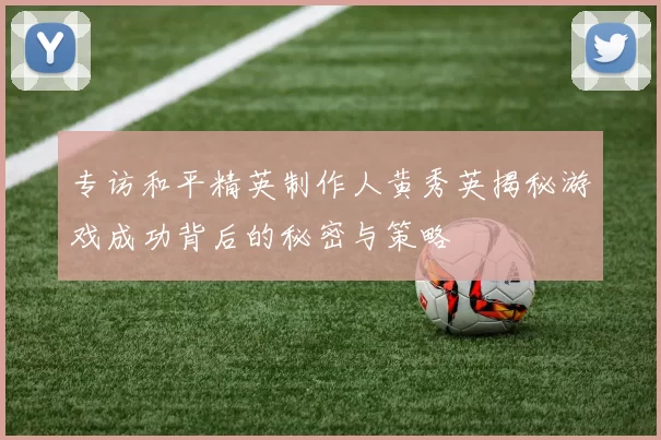 专访和平精英制作人黄秀英揭秘游戏成功背后的秘密与策略