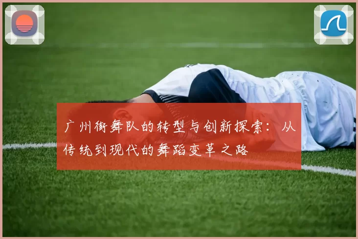 广州街舞队的转型与创新探索：从传统到现代的舞蹈变革之路