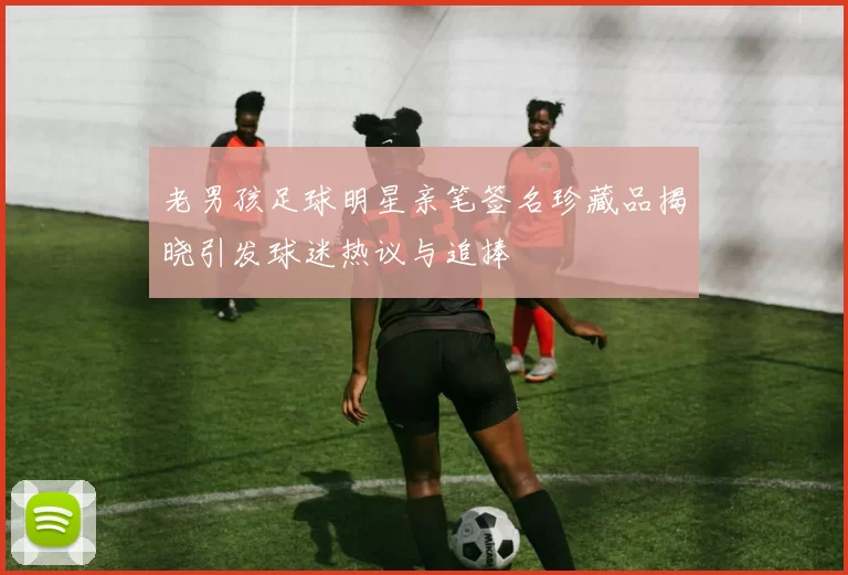老男孩足球明星亲笔签名珍藏品揭晓引发球迷热议与追捧