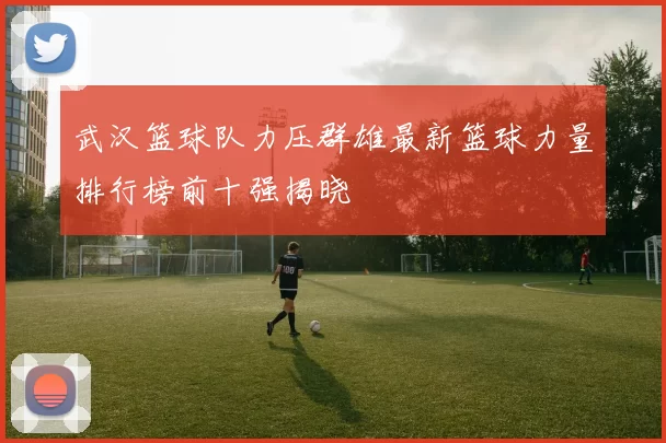 武汉篮球队力压群雄最新篮球力量排行榜前十强揭晓