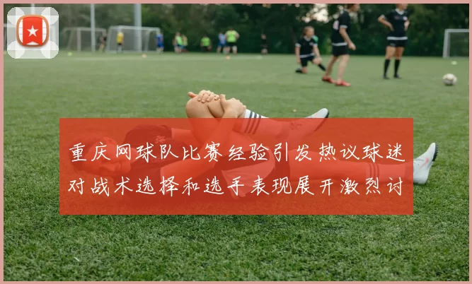 重庆网球队比赛经验引发热议球迷对战术选择和选手表现展开激烈讨论
