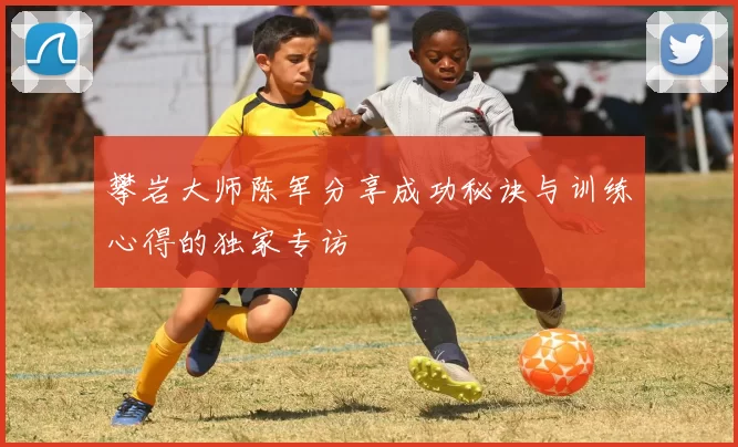 攀岩大师陈军分享成功秘诀与训练心得的独家专访