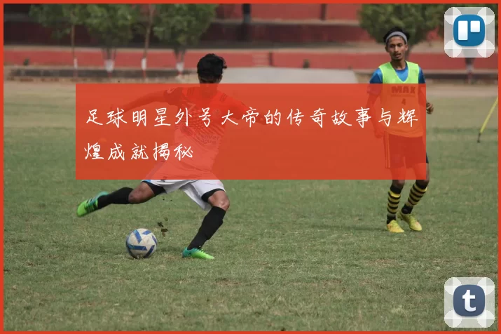 足球明星外号大帝的传奇故事与辉煌成就揭秘