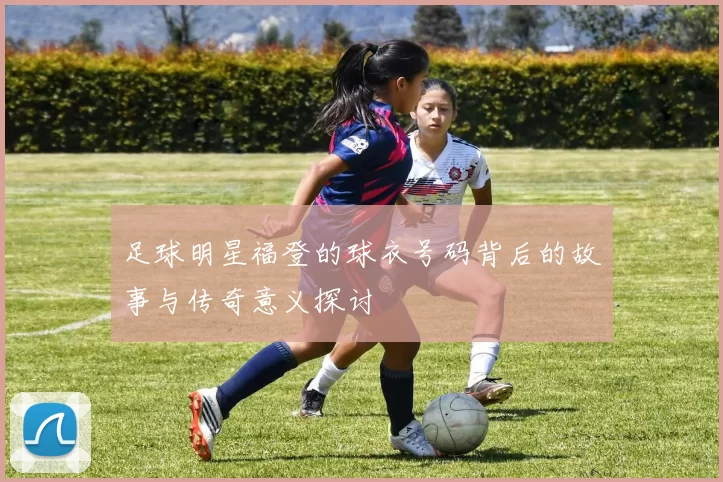 足球明星福登的球衣号码背后的故事与传奇意义探讨