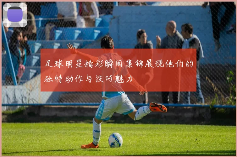 足球明星精彩瞬间集锦展现他们的独特动作与技巧魅力