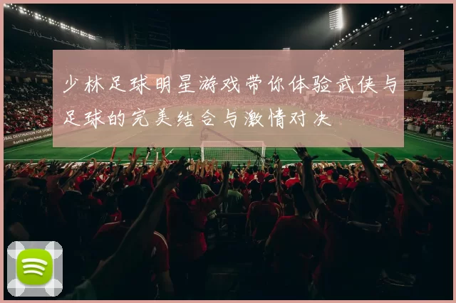 少林足球明星游戏带你体验武侠与足球的完美结合与激情对决