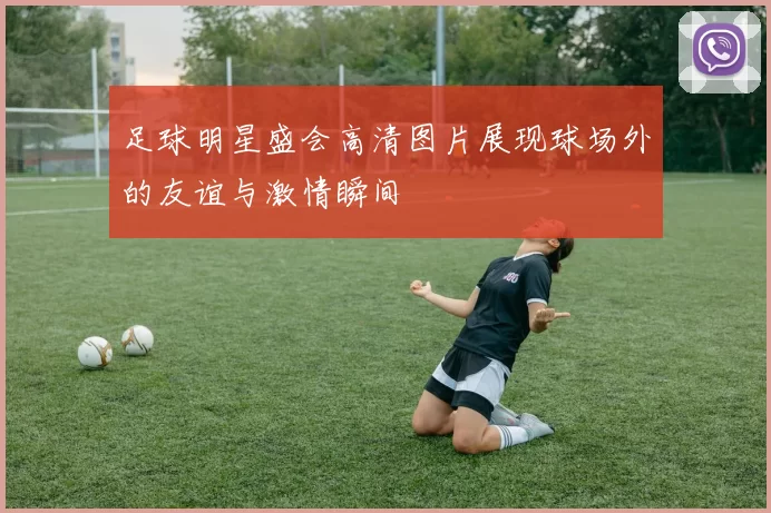 足球明星盛会高清图片展现球场外的友谊与激情瞬间