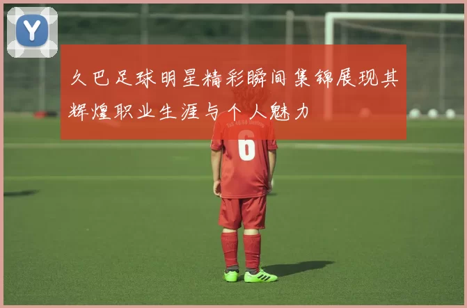 久巴足球明星精彩瞬间集锦展现其辉煌职业生涯与个人魅力