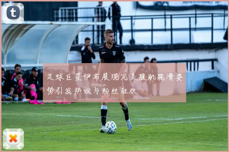 足球巨星伊布展现完美腹肌跪滑姿势引发热议与粉丝狂欢