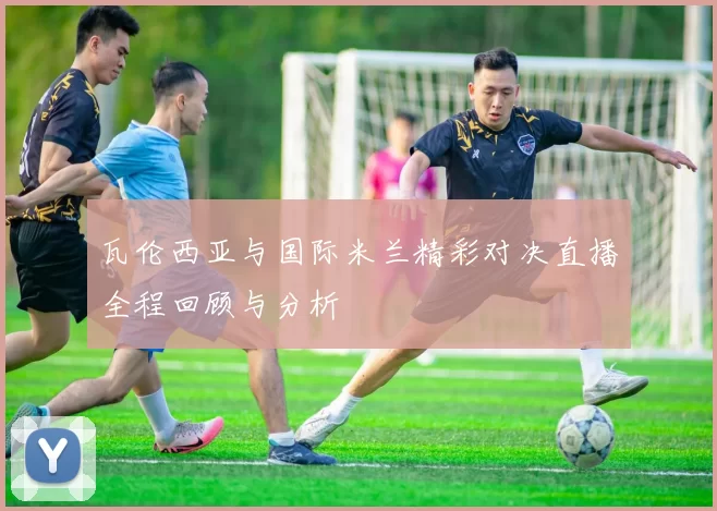 瓦伦西亚与国际米兰精彩对决直播全程回顾与分析