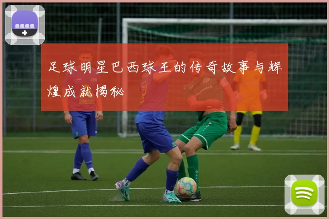 足球明星巴西球王的传奇故事与辉煌成就揭秘