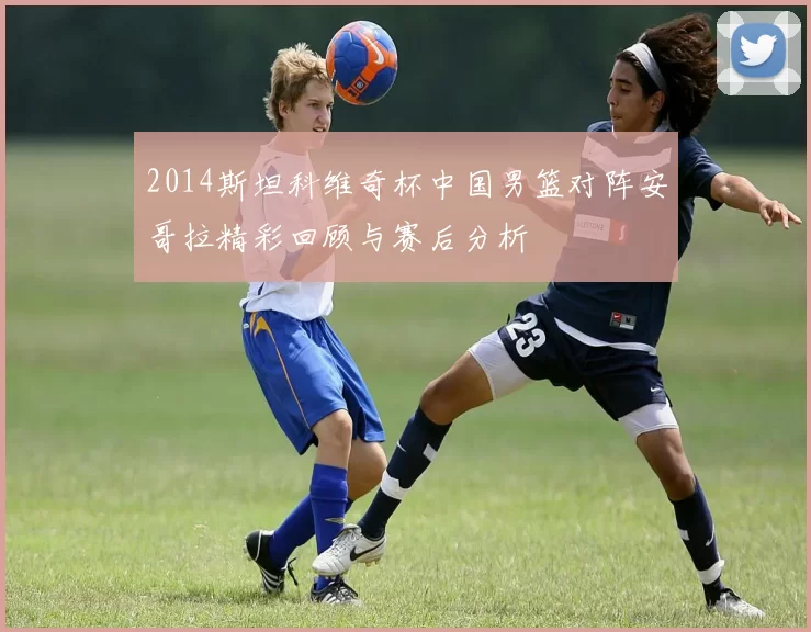 2014斯坦科维奇杯中国男篮对阵安哥拉精彩回顾与赛后分析