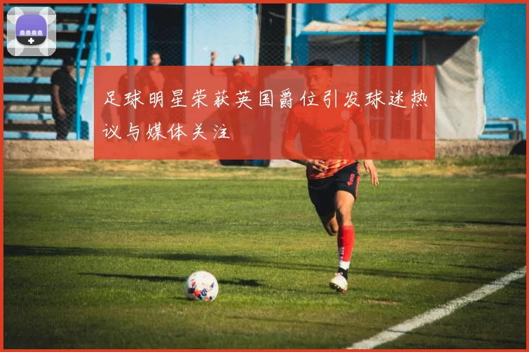 足球明星荣获英国爵位引发球迷热议与媒体关注