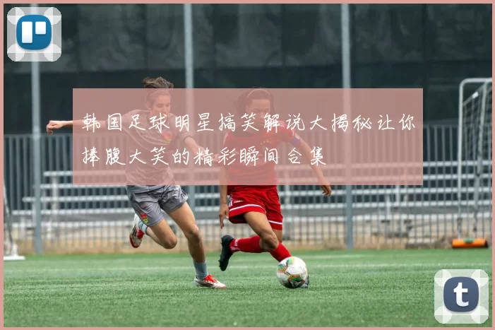 韩国足球明星搞笑解说大揭秘让你捧腹大笑的精彩瞬间合集