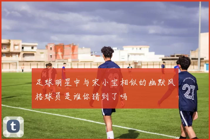 足球明星中与宋小宝相似的幽默风格球员是谁你猜到了吗