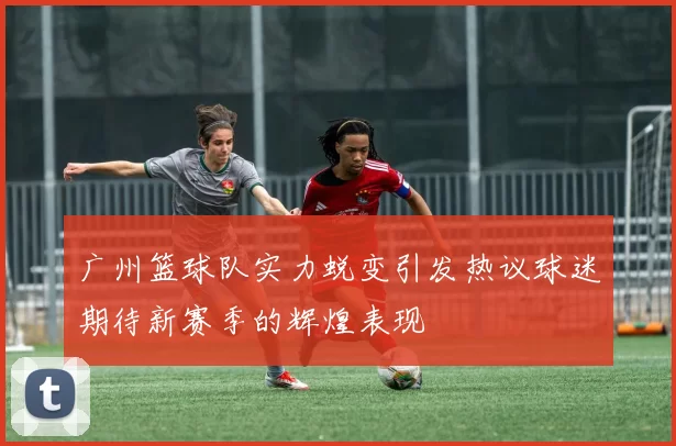 广州篮球队实力蜕变引发热议球迷期待新赛季的辉煌表现