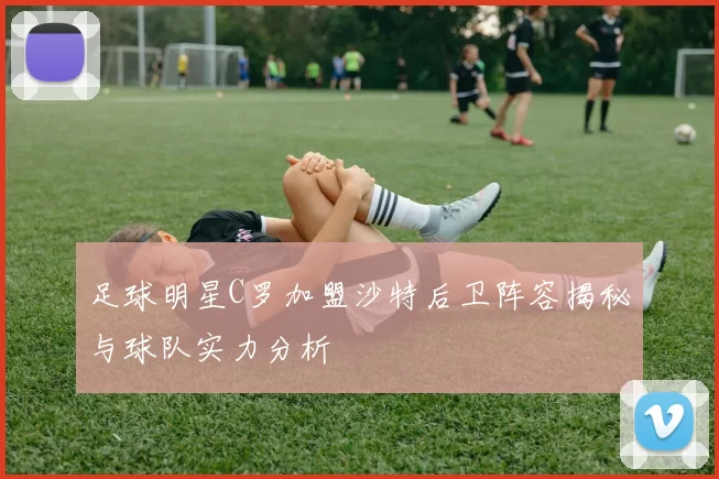 足球明星C罗加盟沙特后卫阵容揭秘与球队实力分析