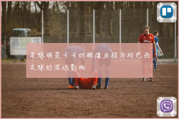 足球明星卡卡的辉煌历程与对巴西足球的深远影响