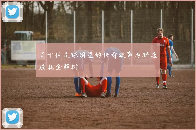 五十位足球明星的传奇故事与辉煌成就全解析
