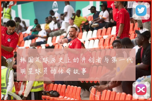 韩国足球历史上的开创者与第一代明星球员的传奇故事