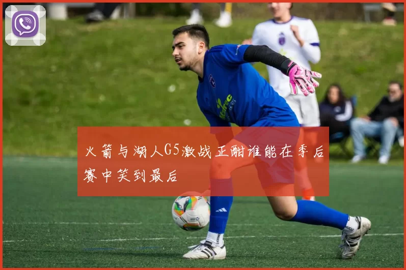 火箭与湖人G5激战正酣谁能在季后赛中笑到最后