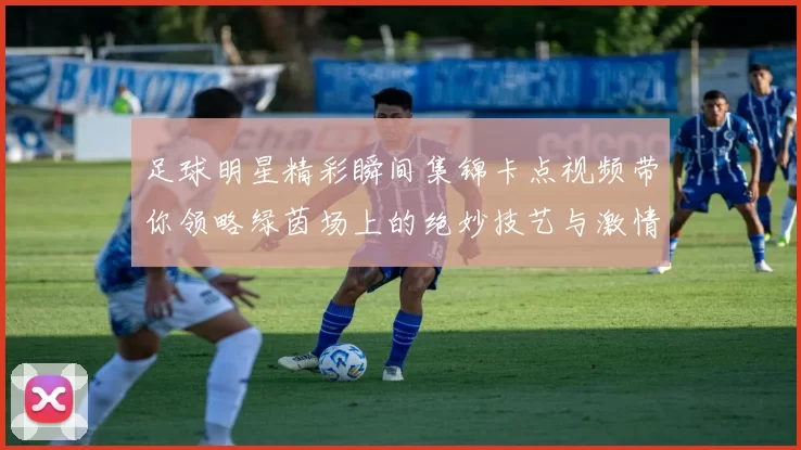 足球明星精彩瞬间集锦卡点视频带你领略绿茵场上的绝妙技艺与激情时刻