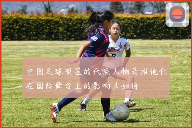 中国足球明星的代表人物是谁他们在国际舞台上的影响力如何