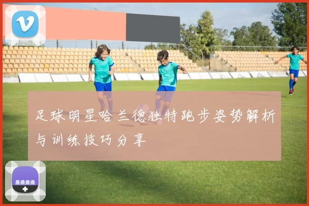 足球明星哈兰德独特跑步姿势解析与训练技巧分享