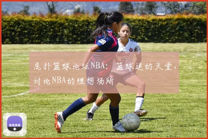 虎扑篮球论坛NBA：篮球迷的天堂，讨论NBA的理想场所