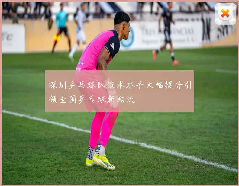 深圳乒乓球队技术水平大幅提升引领全国乒乓球新潮流