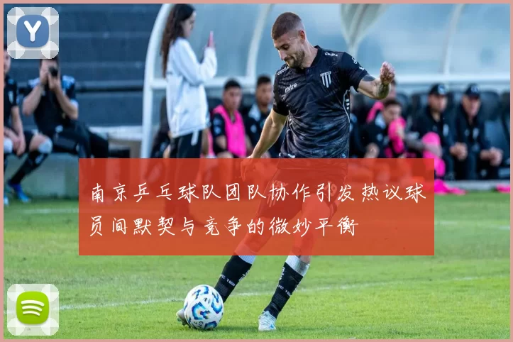 南京乒乓球队团队协作引发热议球员间默契与竞争的微妙平衡