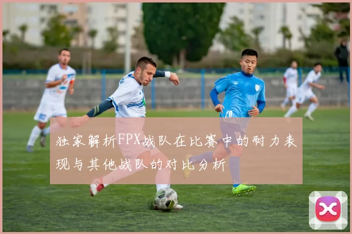 独家解析FPX战队在比赛中的耐力表现与其他战队的对比分析