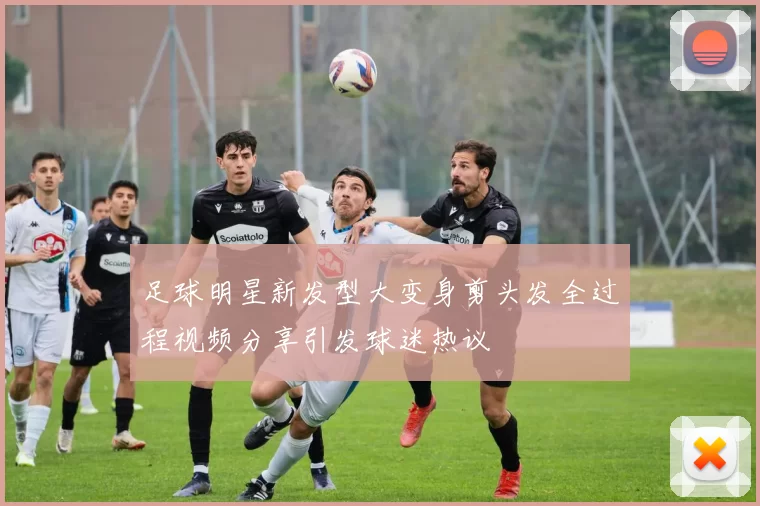 足球明星新发型大变身剪头发全过程视频分享引发球迷热议