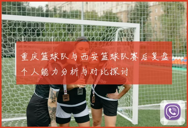 重庆篮球队与西安篮球队赛后复盘个人能力分析与对比探讨