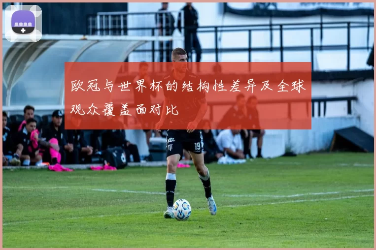 欧冠与世界杯的结构性差异及全球观众覆盖面对比