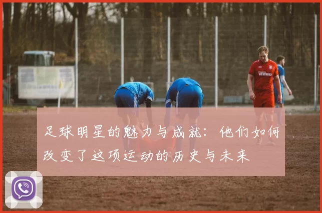 足球明星的魅力与成就：他们如何改变了这项运动的历史与未来